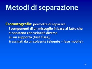 Cromatografia: permette di separare
i componenti di un miscuglio in base al fatto che
si spostano con velocità diverse
su un supporto (fase fissa),
trascinati da un solvente (eluente = fase mobile).
85
Metodi di separazione
 