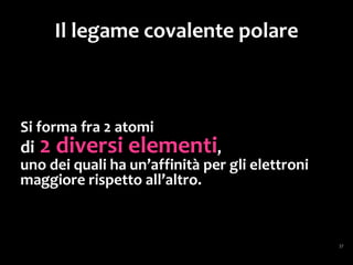 Il legame covalente polare
Quando due atomi di elementi diversi
si legano con un legame covalente,
la nube elettronica
(formata dagli elettroni di legame)
si sposta più dalla parte dell’atomo
a maggiore elettronegatività,
e risulta così una
disposizione asimmetrica
degli elettroni.
 