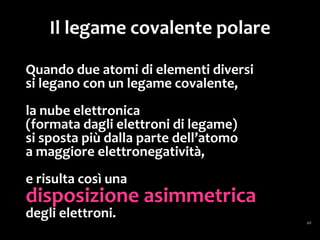 Molecole polari
La presenza di legami covalenti polari in una
molecola può determinare che essa abbia un
“polo positivo” e un “polo negativo”:
infatti, sebbene al suo interno le cariche siano
bilanciate, con un ugual numero di cariche
positive e negative...
 