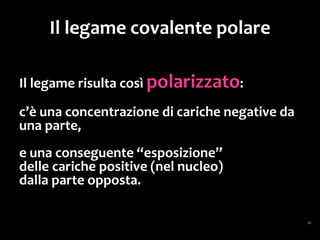 Molecole polari
... la loro distribuzione è asimmetrica: c’è un
addensamento
di cariche positive da una parte e negative
dalla parte opposta.
Molecole così fatte sono dette
molecole polari o dipoli,
e l’acqua è il più tipico esempio
di molecola polare.
 