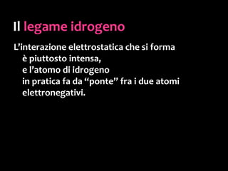 L’acqua
 …il fatto che abbia
una piccola molecola marcatamente polare
ha una serie di importantissime conseguenze:
• legami idrogeno fra le molecole
• elevata capacità termica
• elevata tensione superficiale
• è un ottimo solvente
... ed altre ancora,
decisive per lo sviluppo di qualsiasi forma vivente.
 