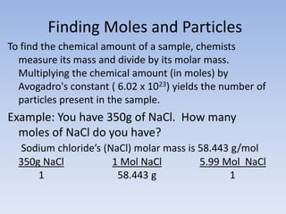  Finding Moles and ParticlesTo find the chemical amount of a sample, chemists measure its mass and divide by its molar mass. Multiplying the chemical amount (in moles) by Avogadro's constant ( 6.02 x 1023) yields the number of particles present in the sample.Example: You have 350g of NaCl.  How many moles of NaCl do you have?Sodium chloride’s (NaCl) molar mass is 58.443 g/mol350g NaCl1 Mol NaCl5.99 Mol  NaCl        1                             58.443 g                             1