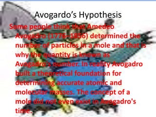 Avogardo’s HypothesisSome people think that Amedeo Avogadro (1776–1856) determined the number of particles in a mole and that is why the quantity is known as Avogadro's number. In reality Avogadro built a theoretical foundation for determining accurate atomic and molecular masses. The concept of a mole did not even exist in Avogadro's time.