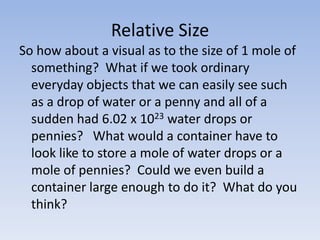 Relative SizeSo how about a visual as to the size of 1 mole of something?  What if we took ordinary everyday objects that we can easily see such as a drop of water or a penny and all of a sudden had 6.02 x 1023 water drops or pennies?   What would a container have to look like to store a mole of water drops or a mole of pennies?  Could we even build a container large enough to do it?  What do you think? 