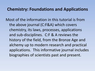 Chemistry: Foundations and ApplicationsMost of the information in this tutorial is from the above journal (C:F&A) which covers chemistry, its laws, processes, applications and sub-disciplines.  C:F & A reviews the history of the field, from the Bronze Age and alchemy up to modern research and practical applications.  This informative journal includes biographies of scientists past and present.
