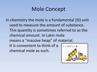 Mole ConceptIn chemistry the mole is a fundamental (SI) unit used to measure the amount of substance. This quantity is sometimes referred to as the chemical amount. In Latin mole means a "massive heap" of material. It is convenient to think of a chemical mole as such.NOITISOPED