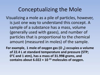 Conceptualizing the MoleVisualizing a mole as a pile of particles, however, is just one way to understand this concept. A sample of a substance has a mass, volume (generally used with gases), and number of particles that is proportional to the chemical amount (measured in moles) of the sample. For example, 1 mole of oxygen gas (O 2) occupies a volume of 22.4 L at standard temperature and pressure (STP; 0°C and 1 atm), has a mass of 31.998 grams, and contains about 6.022 × 10 23 molecules of oxygen.