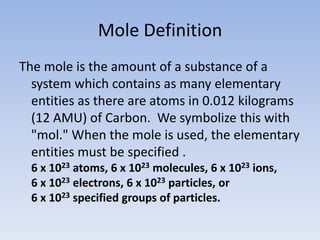 Mole DefinitionThe mole is the amount of a substance of a system which contains as many elementary entities as there are atoms in 0.012 kilograms (12 AMU) of Carbon.  We symbolize this with "mol." When the mole is used, the elementary entities must be specified . 6 x 1023 atoms, 6 x 1023molecules, 6 x 1023ions, 6 x 1023electrons, 6 x 1023particles, or 6 x 1023specified groups of particles.