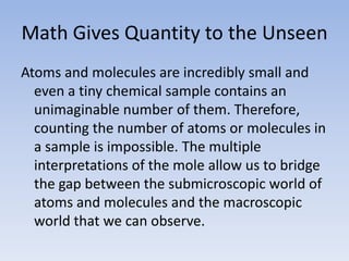 Math Gives Quantity to the UnseenAtoms and molecules are incredibly small and even a tiny chemical sample contains an unimaginable number of them. Therefore, counting the number of atoms or molecules in a sample is impossible. The multiple interpretations of the mole allow us to bridge the gap between the submicroscopic world of atoms and molecules and the macroscopic world that we can observe.