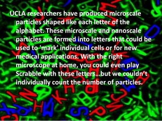 UCLA researchers have produced microscale particles shaped like each letter of the alphabet. These microscale and nanoscale particles are formed into letters that could be used to 'mark' individual cells or for new medical applications. With the right microscope at home, you could even play Scrabble with these letters…but we couldn’t individually count the number of particles.