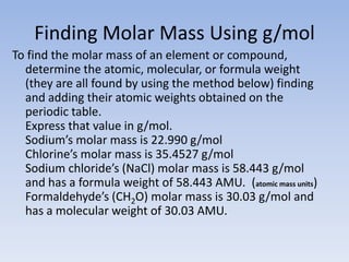 Finding Molar Mass Using g/molTo find the molar mass of an element or compound,determine the atomic, molecular, or formula weight (they are all found by using the method below) finding and adding their atomic weights obtained on the periodic table.  Express that value in g/mol. Sodium’s molar mass is 22.990 g/mol Chlorine’s molar mass is 35.4527 g/molSodium chloride’s (NaCl) molar mass is 58.443 g/mol and has a formula weight of 58.443 AMU.  (atomic mass units)Formaldehyde’s (CH2O) molar mass is 30.03 g/mol and has a molecular weight of 30.03 AMU.