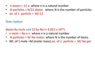 • n dozen = 12 n where n is a natural number
• N particles = N/12 dozen where N is the number of particles
• wt. of 1 particle = M/ 12
Now replace
dozen by mole and 12 by No (= 6.022 x 1023)
• n mole = No x n where n is a natural number
• N particles = N/ No moles where N is the number of items.
• Wt. of 1 mole =M (molar mass) wt. of 1 particle = M/ No gm
 
