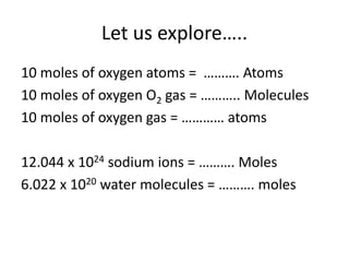Let us explore…..
10 moles of oxygen atoms = ………. Atoms
10 moles of oxygen O2 gas = ……….. Molecules
10 moles of oxygen gas = ………… atoms
12.044 x 1024 sodium ions = ………. Moles
6.022 x 1020 water molecules = ………. moles
 