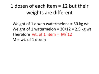 1 dozen of each item = 12 but their
weights are different
Weight of 1 dozen watermelons = 30 kg wt
Weight of 1 watermelon = 30/12 = 2.5 kg wt
Therefore wt. of 1 item = M/ 12
M = wt. of 1 dozen
 