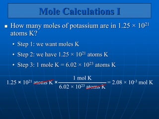 Mole Calculations I
 How many moles of potassium are in 1.25 × 1021
atoms K?
• Step 1: we want moles K
• Step 2: we have 1.25 × 1021 atoms K
• Step 3: 1 mole K = 6.02 × 1023 atoms K
= 2.08 × 10-3 mol K
1.25 × 1021 atoms K ×
1 mol K
6.02 × 1023 atoms K
 