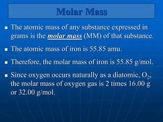 Molar Mass
 The atomic mass of any substance expressed in
grams is the molar mass (MM) of that substance.
 The atomic mass of iron is 55.85 amu.
 Therefore, the molar mass of iron is 55.85 g/mol.
 Since oxygen occurs naturally as a diatomic, O2,
the molar mass of oxygen gas is 2 times 16.00 g
or 32.00 g/mol.
 