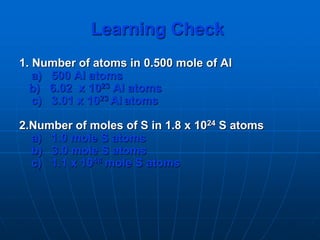 Learning Check
1. Number of atoms in 0.500 mole of Al
a) 500 Al atoms
b) 6.02 x 1023 Al atoms
c) 3.01 x 1023 Al atoms
2.Number of moles of S in 1.8 x 1024 S atoms
a) 1.0 mole S atoms
b) 3.0 mole S atoms
c) 1.1 x 1048 mole S atoms
 