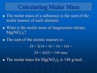Calculating Molar Mass
 The molar mass of a substance is the sum of the
molar masses of each element.
 What is the molar mass of magnesium nitrate,
Mg(NO3)2?
 The sum of the atomic masses is:
24 + 2(14 + 16 + 16 + 16) =
24 + 2(62) = 148 amu
 The molar mass for Mg(NO3)2 is 148 g/mol.
 