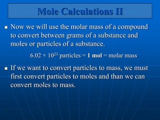 Mole Calculations II
 Now we will use the molar mass of a compound
to convert between grams of a substance and
moles or particles of a substance.
6.02 × 1023 particles = 1 mol = molar mass
 If we want to convert particles to mass, we must
first convert particles to moles and than we can
convert moles to mass.
 