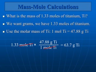 Mass-Mole Calculations
 What is the mass of 1.33 moles of titanium, Ti?
 We want grams, we have 1.33 moles of titanium.
 Use the molar mass of Ti: 1 mol Ti = 47.88 g Ti
= 63.7 g Ti
1.33 mole Ti ×
47.88 g Ti
1 mole Ti
 