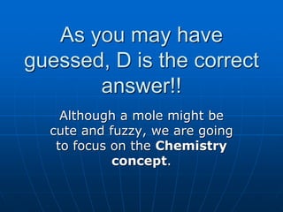 As you may have
guessed, D is the correct
answer!!
Although a mole might be
cute and fuzzy, we are going
to focus on the Chemistry
concept.
 