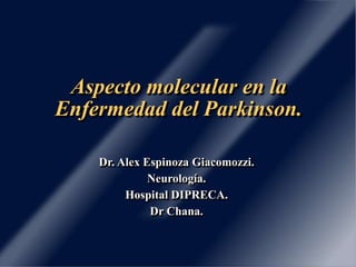Aspecto molecular en la 
Enfermedad del Parkinson. 
Dr. Alex Espinoza Giacomozzi. 
Neurología. 
Hospital DIPRECA. 
Dr Chana. 
 
