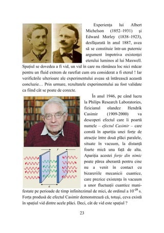 23
Experien a lui Albert
Michelson (1852–1931) i
Edward Morley (1838–1923),
desf urat în anul 1887, avea
s se constituie într-un puternic
argument împotriva existen ei
eterului luminos al lui Maxwell.
Spa iul se dovedea a fi vid, un vid în care nu r mânea loc nici m car
pentru un fluid extrem de rarefiat cum era considerat a fi eterul ! Iar
verific rile ulterioare ale experimentului aveau s înt reasc aceast
concluzie… Prin urmare, rezultatele experimentului au fost validate
ca fiind cât se poate de corecte.
În anul 1946, pe când lucra
la Philips Research Laboratories,
fizicianul olandez Hendrik
Casimir (1909-2000) va
descoperi efectul care îi poart
numele – efectul Casimir – care
const în apari ia unei for e de
atrac ie între dou pl ci paralele,
situate în vacuum, la distan
foarte mic una fa de alta.
Apari ia acestei for e din nimic
poate p rea aberant pentru cine
nu a venit în contact cu
bizareriile mecanicii cuantice,
care prezice existen a în vacuum
a unor fluctua ii cuantice mani-
festate pe perioade de timp infinitezimal de mici, de ordinul a 10–25
s.
For a produs de efectul Casimir demonstreaz c , totu i, ceva exist
în spa iul vid dintre acele pl ci. Deci, cât de vid este spa iul ?
 