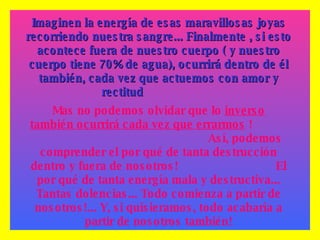 Imaginen la energía de esas maravillosas joyas recorriendo nuestra sangre... Finalmente , si esto acontece fuera de nuestro cuerpo ( y nuestro cuerpo tiene 70% de agua), ocurrirá dentro de él también, cada vez que actuemos con amor y rectitud   Mas no podemos olvidar que lo  inverso   también ocurrirá cada vez que errarmos  !  Así, podemos comprender el por qué de tanta destrucción dentro y fuera de nosotros!  El por qué de tanta energía mala y destructiva... Tantas dolencias... Todo comienza a partir de nosotros!... Y, si quisieramos, todo acabaría a partir de nosotros también! 