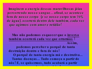 Imaginem a energia dessas maravilhosas jóias percorrendo nosso sangue... afinal, se acontece fora de nosso corpo  (e se nosso corpo tem 70%  de água), ocorrerá dentro dele também, cada vez que agirmos com amor e retidão!   Mas não podemos esquecer que o  inverso   também ocorrerá cada vez que errarmos  !  Assim, podemos perceber o porquê de tanta destruição dentro e fora de nós!  O porquê de tanta energia má e destrutiva... Tantas doenças... Tudo começa a partir de nós! E, se quisermos, tudo acabará a partir  de nós também! 