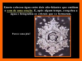 Emoto colocou água entre dois alto-falantes que emitiam o  som de uma oração . E, após algum tempo, congelou a água e fotografou os cristais que se formaram. Parece uma jóia! 