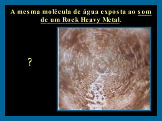 A mesma molécula de água exposta ao  som de um Rock Heavy Metal . ? 