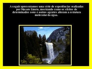 A seguir apresentamos uma série de experiências realizadas por Masaro Emoto, mostrando como os efeitos de determinados sons e outros agentes alteram a estrutura molecular da água.   