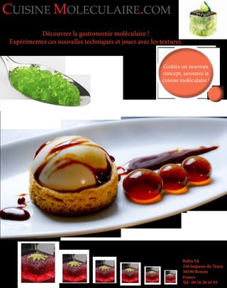 Découvrez la gastronomie moléculaire !
Expérimentez ces nouvelles techniques et jouez avec les textures.
Kalys SA
216 Impasse du Teura
38190 Bernin
France
Tél : 09 56 20 45 93
CUISINE MOLECULAIRE.COM
Goûtez un nouveau
concept, savourez la
cuisine moléculaire !
Goûtez un nouveau
concept, savourez la
cuisine moléculaire !