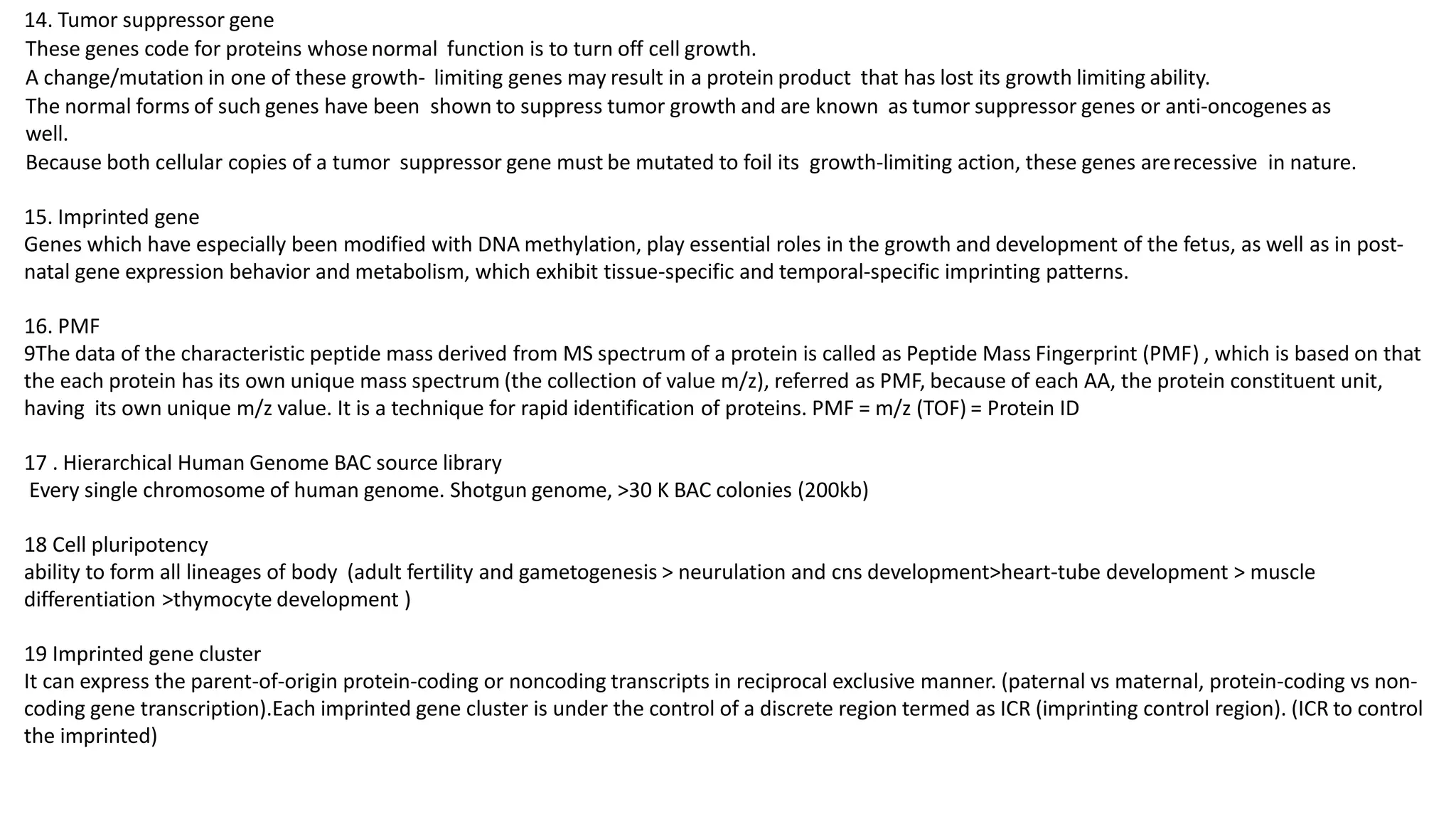 14. Tumor suppressor gene
These genes code for proteins whosenormal function is to turn off cell growth.
A change/mutation in one of these growth- limiting genes may result in a protein product that has lost its growth limiting ability.
The normal forms of such genes have been shown to suppress tumor growth and are known as tumor suppressor genes or anti-oncogenes as
well.
Because both cellular copies of a tumor suppressor gene must be mutated to foil its growth-limiting action, these genes arerecessive in nature.
15. Imprinted gene
Genes which have especially been modified with DNA methylation, play essential roles in the growth and development of the fetus, as well as in post-
natal gene expression behavior and metabolism, which exhibit tissue-specific and temporal-specific imprinting patterns.
16. PMF
9The data of the characteristic peptide mass derived from MS spectrum of a protein is called as Peptide Mass Fingerprint (PMF) , which is based on that
the each protein has its own unique mass spectrum (the collection of value m/z), referred as PMF, because of each AA, the protein constituent unit,
having its own unique m/z value. It is a technique for rapid identification of proteins. PMF = m/z (TOF) = Protein ID
17 . Hierarchical Human Genome BAC source library
Every single chromosome of human genome. Shotgun genome, >30 K BAC colonies (200kb)
18 Cell pluripotency
ability to form all lineages of body (adult fertility and gametogenesis > neurulation and cns development>heart-tube development > muscle
differentiation >thymocyte development )
19 Imprinted gene cluster
It can express the parent-of-origin protein-coding or noncoding transcripts in reciprocal exclusive manner. (paternal vs maternal, protein-coding vs non-
coding gene transcription).Each imprinted gene cluster is under the control of a discrete region termed as ICR (imprinting control region). (ICR to control
the imprinted)
 