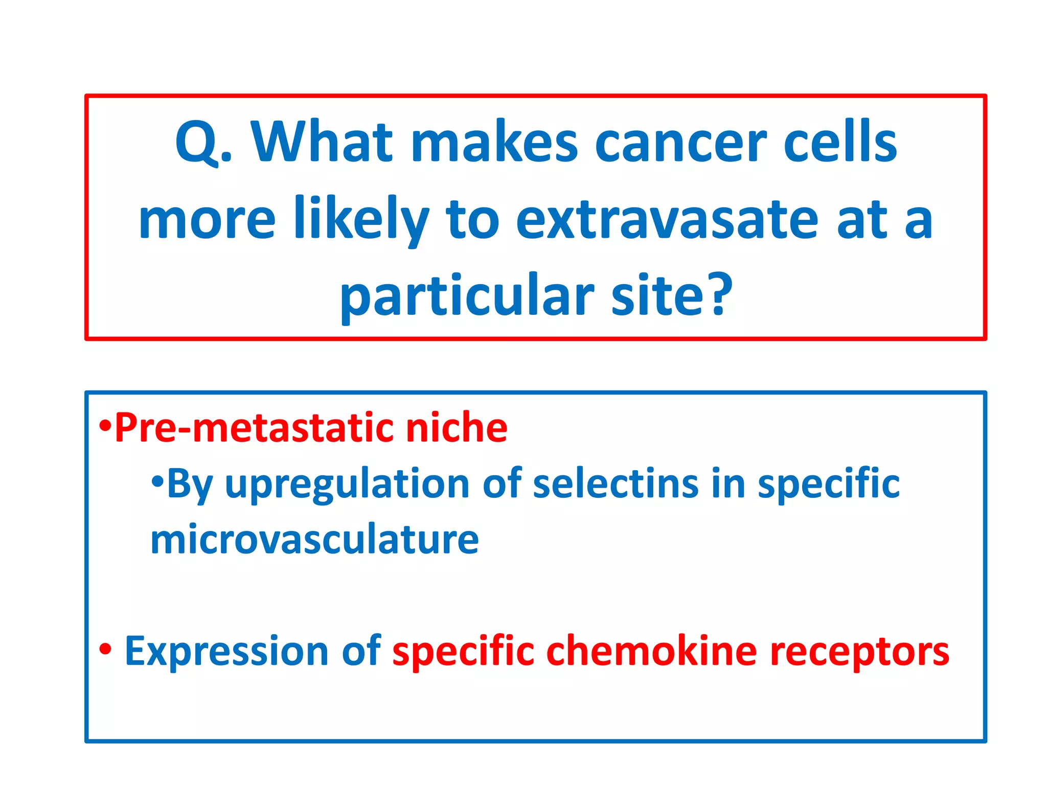 Q. What makes cancer cells
more likely to extravasate at a
particular site?
•Pre-metastatic niche
•By upregulation of selectins in specific
microvasculature
• Expression of specific chemokine receptors
 