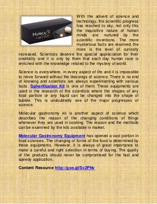 With the advent of science and
technology, the scientific progress
has reached to sky, not only this
the inquisitive nature of human
minds are nurtured by the
scientific inventions. The more
mysterious facts are resolved, the
more is the level of curiosity
increased. Scientists deserve the special appreciation for their
credibility and it is only by them that each day human race is
enriched with the knowledge related to the mystery of world.
Science is everywhere, in every aspect of life and it is impossible
to move forward without the blessings of science. There is no end
of knowing and scientists are always experimenting with various
facts. Spherification Kit is one of them. These equipments are
used in the research of the scientists where the shapes of any
food particle or any liquid can be changed into the shape of
bubble. This is undoubtedly one of the major progresses of
science.
Molecular gastronomy kit is another aspect of science which
describes the reason of the changing conditions of things
whenever they are used in cooking. The reason and the methods
can be examined by the kits available in market.
Molecular Gastronomy Equipment has opened a vast portion in
food sciences. The changing of forms of the food is determined by
these equipments. However, it is always of great importance to
make a careful and right selection in terms of buying. The quality
of the products should never be compromised for the fast and
speedy application.
Content Resource http://goo.gl/Sc2PNv
 