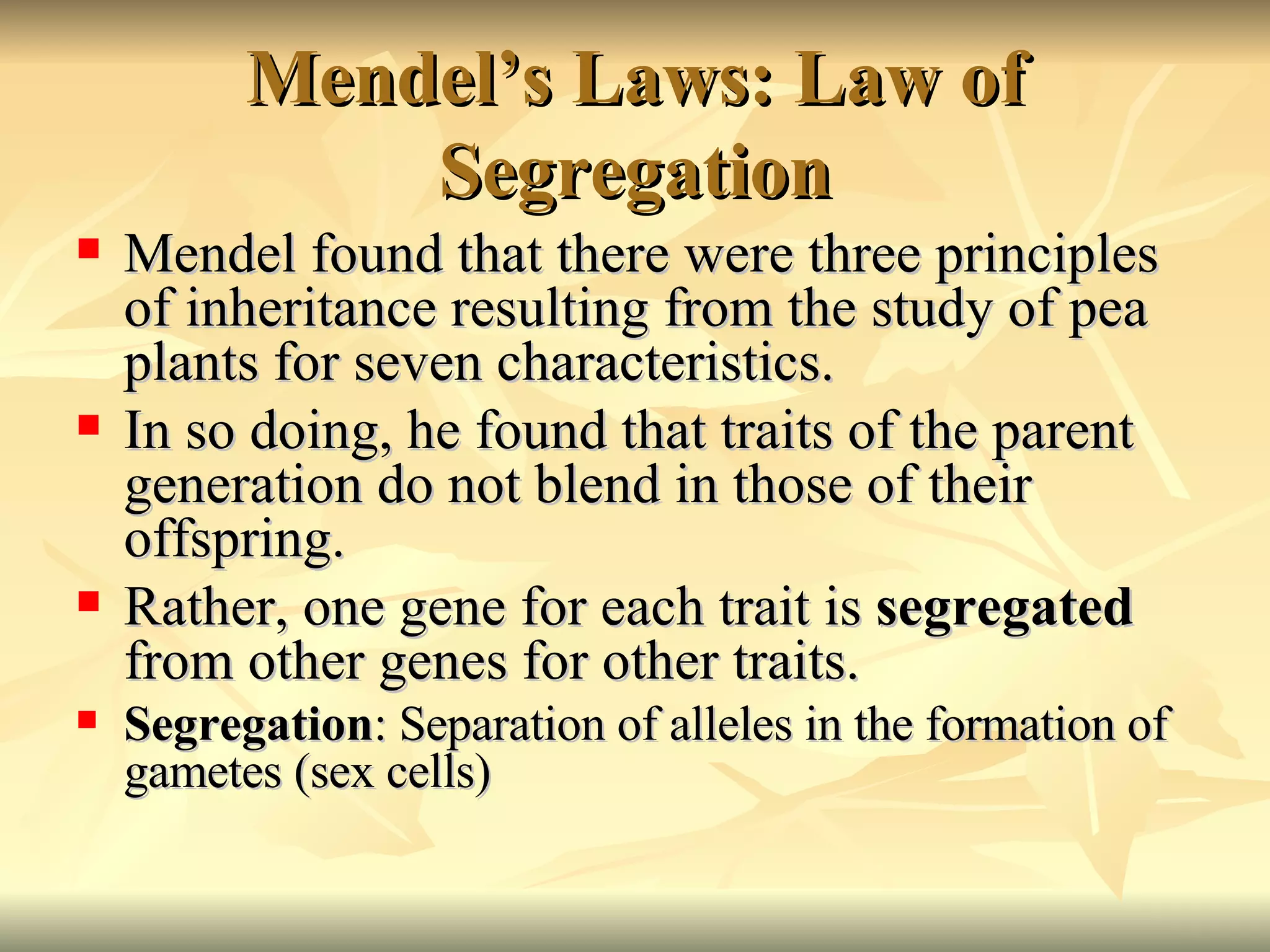 Mendel’s Laws: Law of Segregation Mendel found that there were three principles of inheritance resulting from the study of pea plants for seven characteristics. In so doing, he found that traits of the parent generation do not blend in those of their offspring. Rather, one gene for each trait is  segregated  from other genes for other traits.  Segregation : Separation of alleles in the formation of gametes (sex cells) 