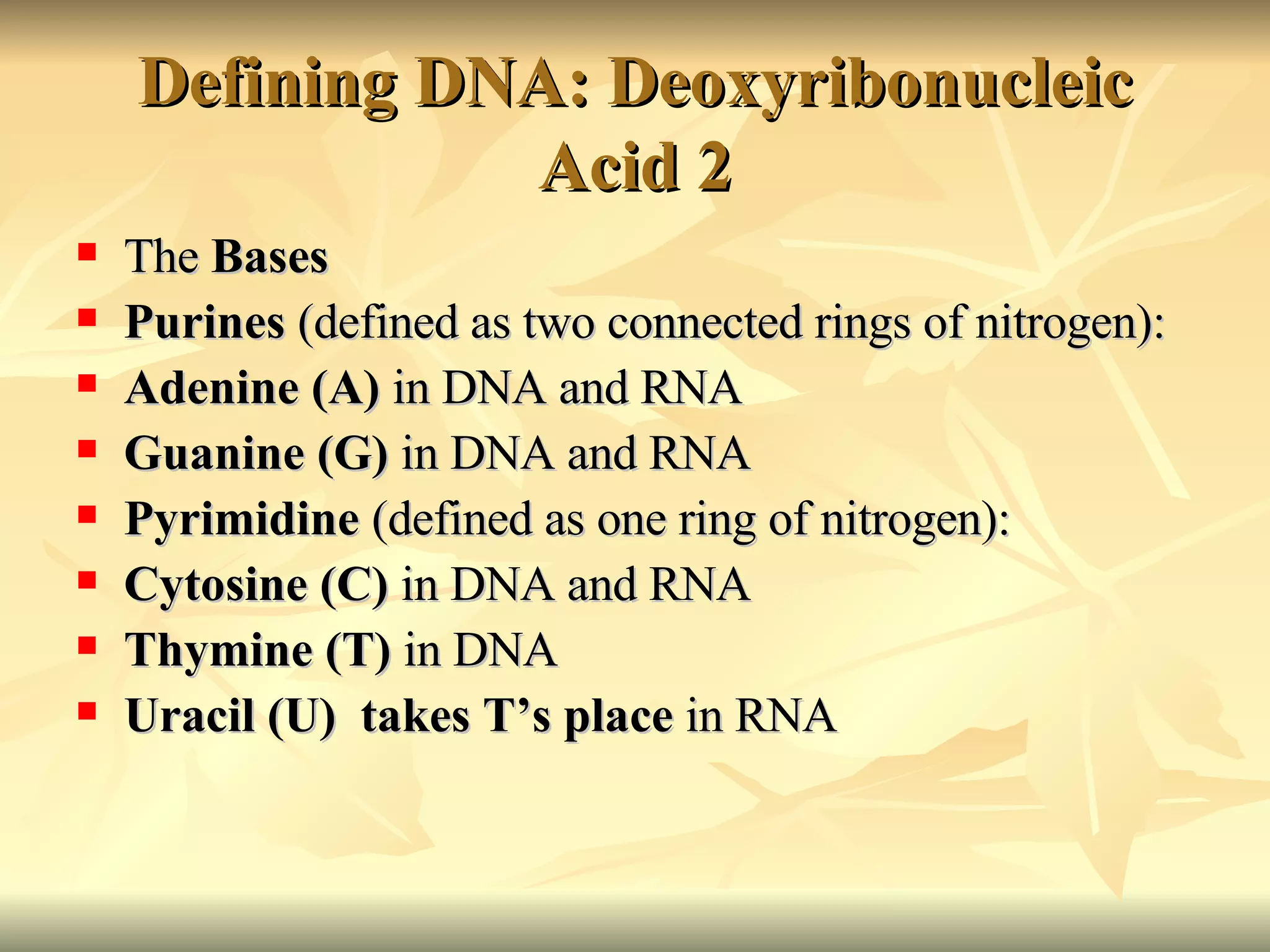 Defining DNA: Deoxyribonucleic Acid 2 The  Bases Purines  (defined as two connected rings of nitrogen):  Adenine (A)  in DNA and RNA Guanine (G)  in DNA and RNA Pyrimidine  (defined as one ring of nitrogen): Cytosine (C)  in DNA and RNA Thymine (T)  in DNA Uracil (U)  takes T’s place  in RNA 