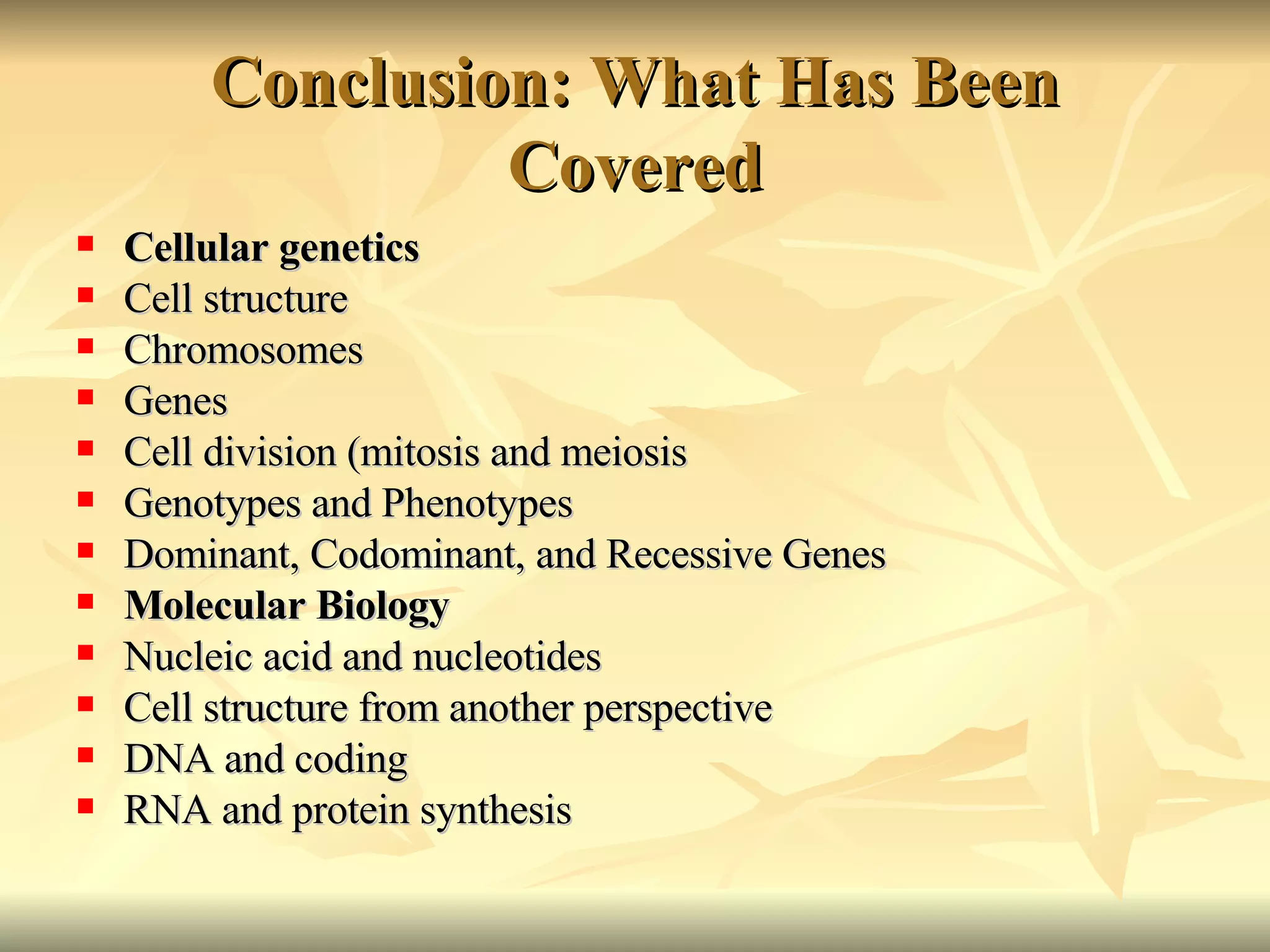 Conclusion: What Has Been Covered Cellular genetics Cell structure Chromosomes Genes Cell division (mitosis and meiosis Genotypes and Phenotypes Dominant, Codominant, and Recessive Genes Molecular Biology Nucleic acid and nucleotides Cell structure from another perspective DNA and coding RNA and protein synthesis 