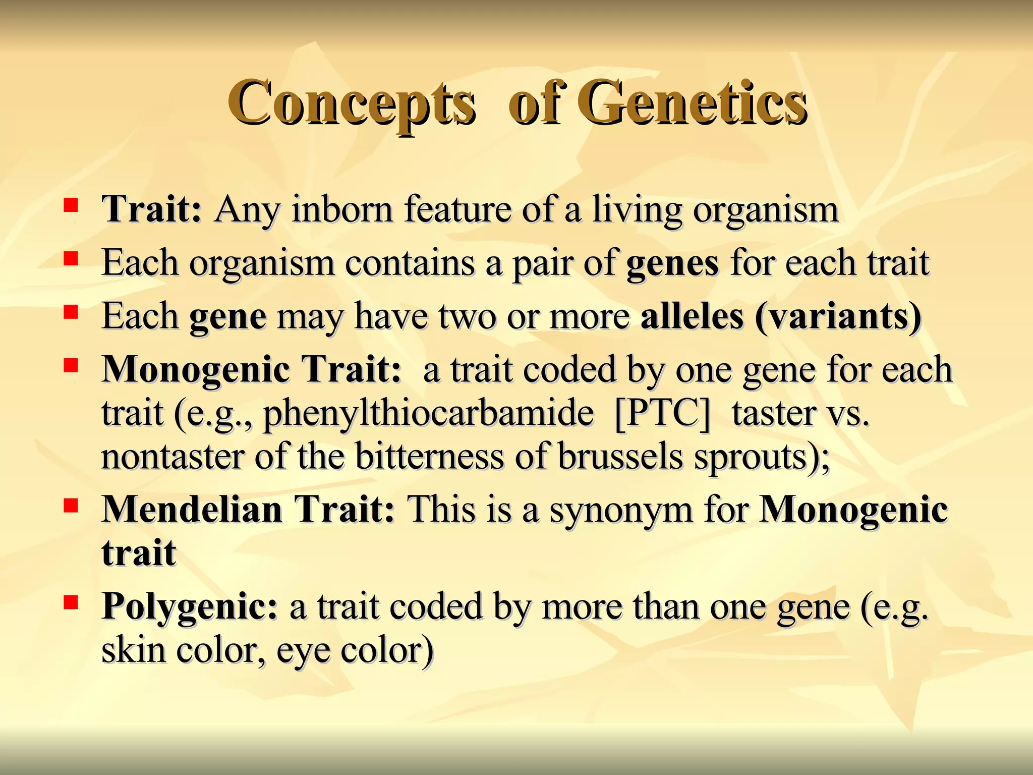 Concepts  of Genetics Trait:  Any inborn feature of a living organism   Each organism contains a pair of  genes  for each trait Each  gene  may have two or more  alleles (variants) Monogenic Trait:  a trait coded by one gene for each trait (e.g., phenylthiocarbamide  [PTC]  taster vs. nontaster of the bitterness of brussels sprouts); Mendelian Trait:  This is a synonym for  Monogenic trait Polygenic:  a trait coded by more than one gene (e.g. skin color, eye color) 