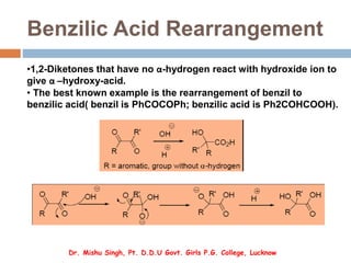 Benzilic Acid Rearrangement
•1,2-Diketones that have no α-hydrogen react with hydroxide ion to
give α –hydroxy-acid.
• The best known example is the rearrangement of benzil to
benzilic acid( benzil is PhCOCOPh; benzilic acid is Ph2COHCOOH).
Dr. Mishu Singh, Pt. D.D.U Govt. Girls P.G. College, Lucknow
 