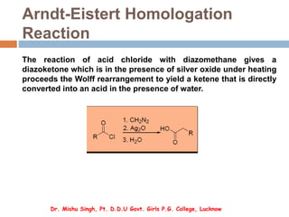 Arndt-Eistert Homologation
Reaction
The reaction of acid chloride with diazomethane gives a
diazoketone which is in the presence of silver oxide under heating
proceeds the Wolff rearrangement to yield a ketene that is directly
converted into an acid in the presence of water.
Dr. Mishu Singh, Pt. D.D.U Govt. Girls P.G. College, Lucknow
 