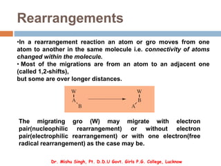 Rearrangements
•In a rearrangement reaction an atom or gro moves from one
atom to another in the same molecule i.e. connectivity of atoms
changed within the molecule.
• Most of the migrations are from an atom to an adjacent one
(called 1,2-shifts),
but some are over longer distances.
The migrating gro (W) may migrate with electron
pair(nucleophilic rearrangement) or without electron
pair(electrophilic rearrangement) or with one electron(free
radical rearrangement) as the case may be.
Dr. Mishu Singh, Pt. D.D.U Govt. Girls P.G. College, Lucknow
 