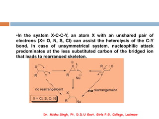 •In the system X-C-C-Y, an atom X with an unshared pair of
electrons (X= O, N, S, Cl) can assist the heterolysis of the C-Y
bond. In case of unsymmetrical system, nucleophilic attack
predominates at the less substituted carbon of the bridged ion
that leads to rearranged skeleton.
no
Dr. Mishu Singh, Pt. D.D.U Govt. Girls P.G. College, Lucknow
 