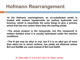 Hofmann Rearrangement
•In the Hofmann rearrangement, an un-substituted amide is
treated with sodium hypobromite (or sodium hydroxide and
bromine, which is essentially the same thing) to give a primary
amine that has one carbon fewer than the starting amide.
• The actual product is the isocyanate, but this compound is
seldom isolated since it is usually hydrolyzed under the reaction
conditions.
• The R gro may be alkyl or aryl, but if it is an alkyl gro of more
than about six or seven carbons, low yields are obtained unless
Br2 and NaOMe are used instead of Br2 and NaOH.
Dr. Mishu Singh, Pt. D.D.U Govt. Girls P.G. College, Lucknow
 