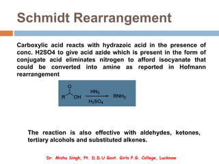 Schmidt Rearrangement
Carboxylic acid reacts with hydrazoic acid in the presence of
conc. H2SO4 to give acid azide which is present in the form of
conjugate acid eliminates nitrogen to afford isocyanate that
could be converted into amine as reported in Hofmann
rearrangement
The reaction is also effective with aldehydes, ketones,
tertiary alcohols and substituted alkenes.
Dr. Mishu Singh, Pt. D.D.U Govt. Girls P.G. College, Lucknow
 