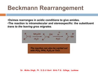 Beckmann Rearrangement
•Oximes rearranges in acidic conditions to give amides.
•The reaction is intramolecular and stereospecific: the substituent
trans to the leaving gros migrates.
Dr. Mishu Singh, Pt. D.D.U Govt. Girls P.G. College, Lucknow
 