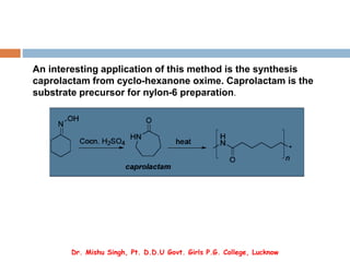 An interesting application of this method is the synthesis
caprolactam from cyclo-hexanone oxime. Caprolactam is the
substrate precursor for nylon-6 preparation.
Dr. Mishu Singh, Pt. D.D.U Govt. Girls P.G. College, Lucknow
 