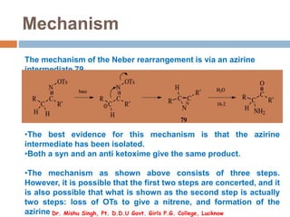 Mechanism
The mechanism of the Neber rearrangement is via an azirine
intermediate 79.
•The best evidence for this mechanism is that the azirine
intermediate has been isolated.
•Both a syn and an anti ketoxime give the same product.
•The mechanism as shown above consists of three steps.
However, it is possible that the first two steps are concerted, and it
is also possible that what is shown as the second step is actually
two steps: loss of OTs to give a nitrene, and formation of the
azirine Dr. Mishu Singh, Pt. D.D.U Govt. Girls P.G. College, Lucknow
 