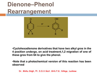 Dienone–Phenol
Rearrangement
•Cyclohexadienone derivatives that have two alkyl gros in the
4 position undergo, on acid treatment,1,2 migration of one of
these gros from 64 to give the phenol.
•Note that a photochemical version of this reaction has been
observed
Dr. Mishu Singh, Pt. D.D.U Govt. Girls P.G. College, Lucknow
 